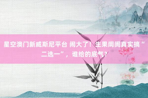星空澳门新威斯尼平台 闹大了！生果阛阓真实搞“二选一”，谁给的底气？