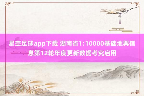 星空足球app下载 湖南省1:10000基础地舆信息第12轮年度更新数据考究启用