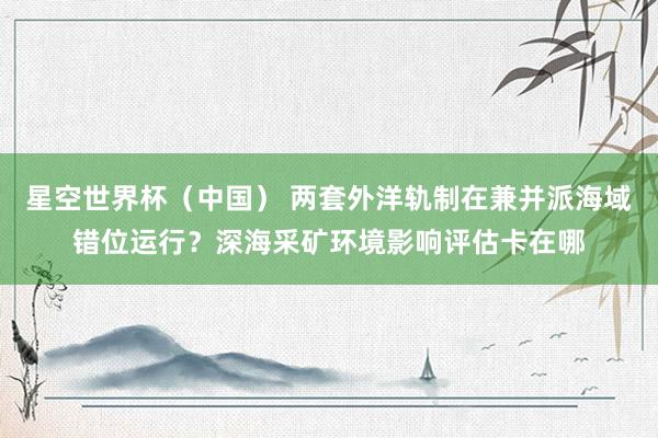 星空世界杯（中国） 两套外洋轨制在兼并派海域错位运行？深海采矿环境影响评估卡在哪