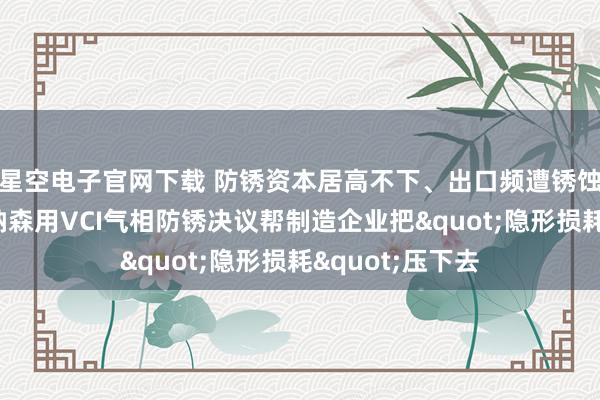 星空电子官网下载 防锈资本居高不下、出口频遭锈蚀退货？沈阳博纳森用VCI气相防锈决议帮制造企业把"隐形损耗"压下去