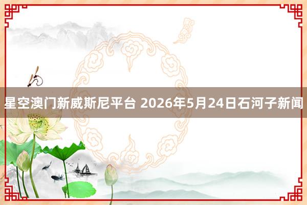 星空澳门新威斯尼平台 2026年5月24日石河子新闻