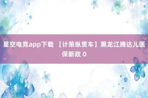 星空电竞app下载 【计策纵贯车】黑龙江腾达儿医保新政 0