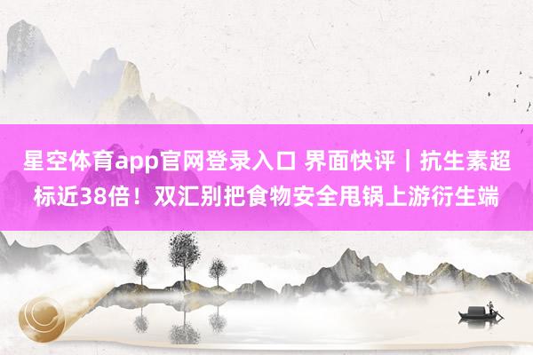 星空体育app官网登录入口 界面快评｜抗生素超标近38倍！双汇别把食物安全甩锅上游衍生端