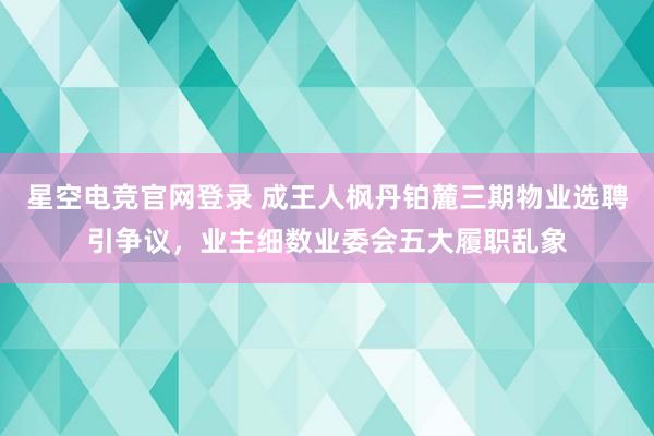 星空电竞官网登录 成王人枫丹铂麓三期物业选聘引争议，业主细数业委会五大履职乱象