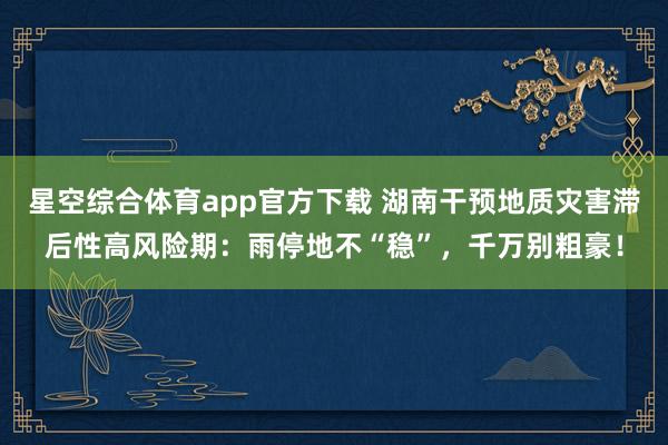 星空综合体育app官方下载 湖南干预地质灾害滞后性高风险期：雨停地不“稳”，千万别粗豪！