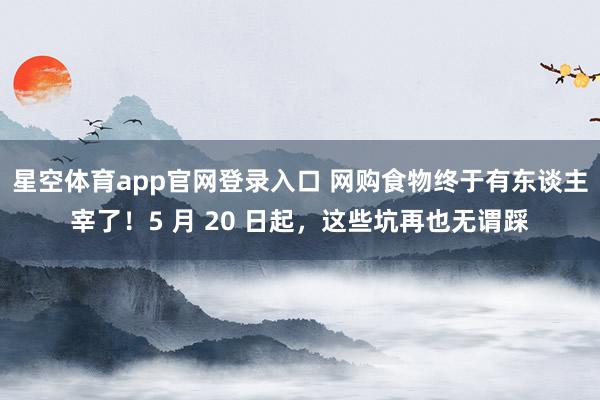 星空体育app官网登录入口 网购食物终于有东谈主宰了！5 月 20 日起，这些坑再也无谓踩