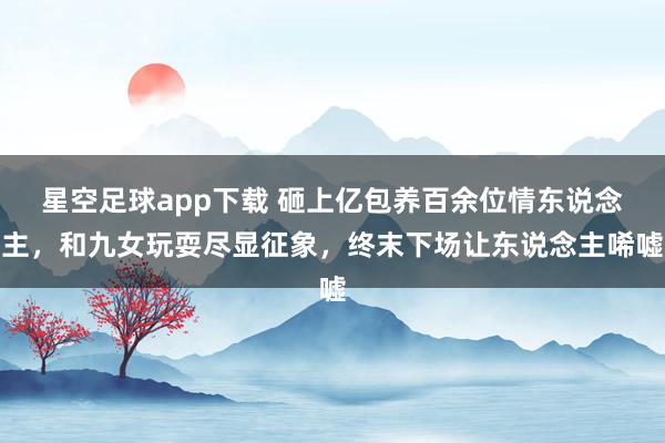 星空足球app下载 砸上亿包养百余位情东说念主，和九女玩耍尽显征象，终末下场让东说念主唏嘘