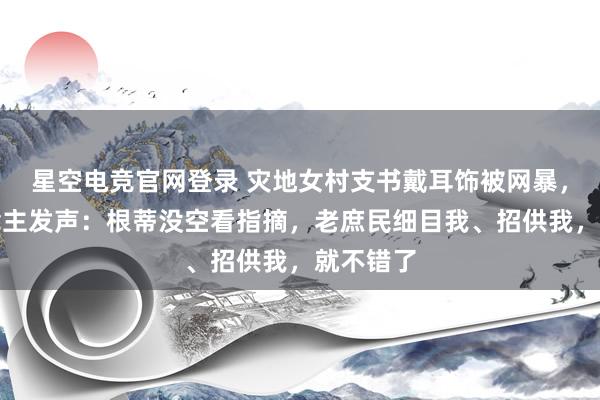 星空电竞官网登录 灾地女村支书戴耳饰被网暴，本东说念主发声：根蒂没空看指摘，老庶民细目我、招供我，就不错了