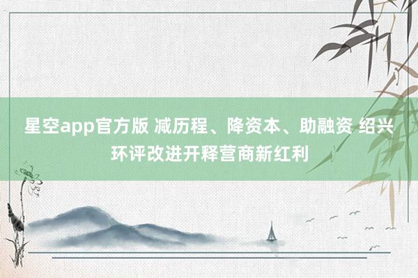星空app官方版 减历程、降资本、助融资 绍兴环评改进开释营商新红利