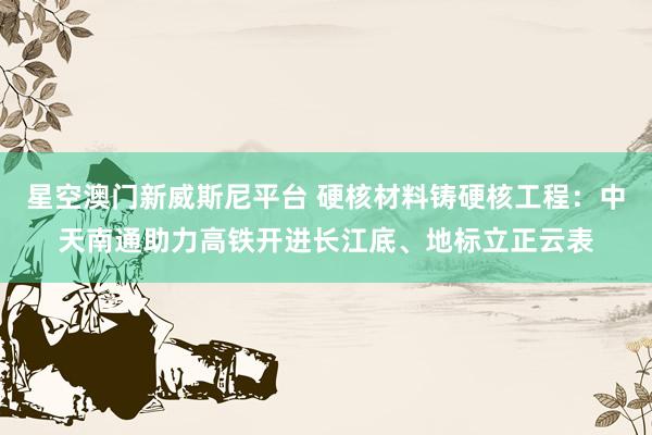 星空澳门新威斯尼平台 硬核材料铸硬核工程：中天南通助力高铁开进长江底、地标立正云表