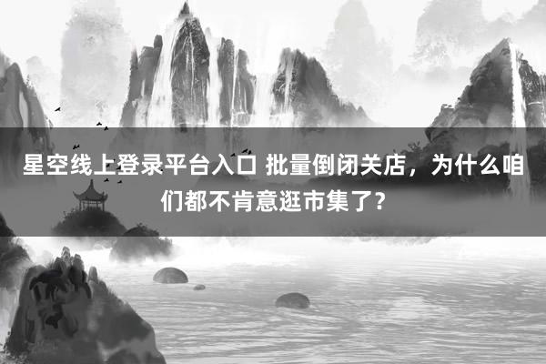 星空线上登录平台入口 批量倒闭关店，为什么咱们都不肯意逛市集了？