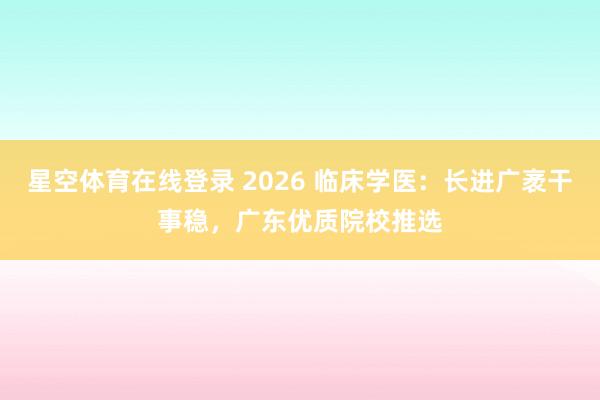 星空体育在线登录 2026 临床学医：长进广袤干事稳，广东优质院校推选