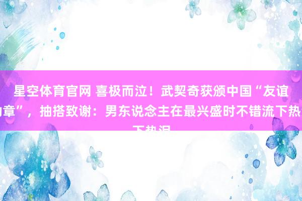 星空体育官网 喜极而泣！武契奇获颁中国“友谊勋章”，抽搭致谢：男东说念主在最兴盛时不错流下热泪