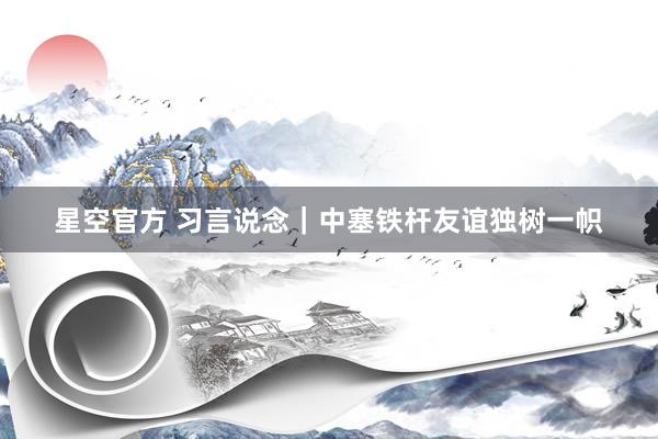 星空官方 习言说念｜中塞铁杆友谊独树一帜