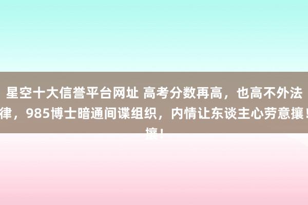 星空十大信誉平台网址 高考分数再高，也高不外法律，985博士暗通间谍组织，内情让东谈主心劳意攘！