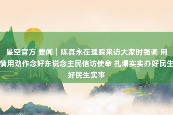 星空官方 要闻｜陈真永在理睬来访大家时强调 用心用情用劲作念好东说念主民信访使命 扎塌实实办好民生实事