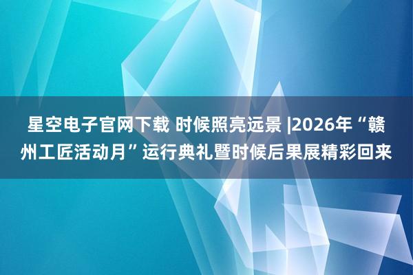星空电子官网下载 时候照亮远景 |2026年“赣州工匠活动月”运行典礼暨时候后果展精彩回来