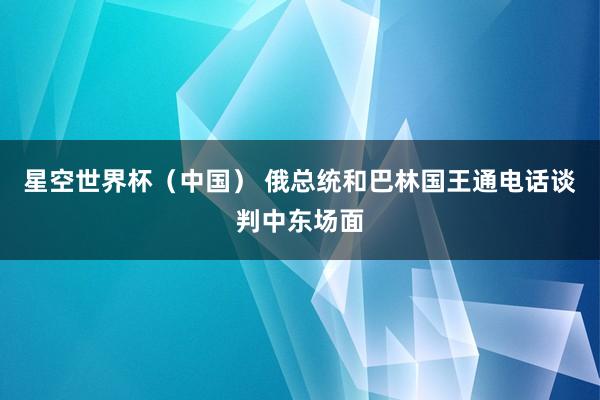 星空世界杯（中国） 俄总统和巴林国王通电话谈判中东场面