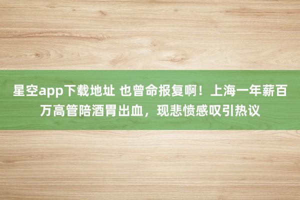 星空app下载地址 也曾命报复啊！上海一年薪百万高管陪酒胃出血，现悲愤感叹引热议