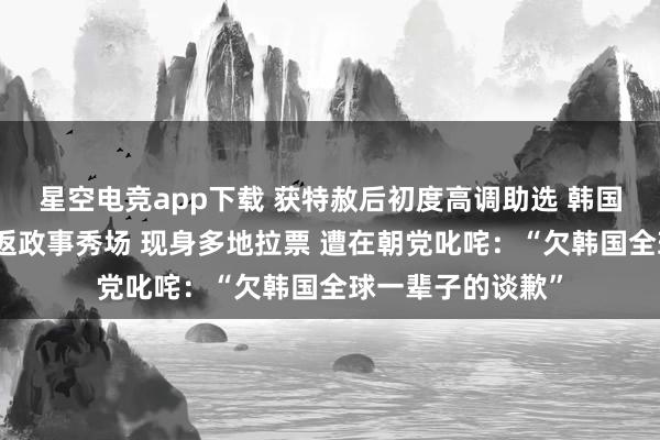 星空电竞app下载 获特赦后初度高调助选 韩国前总统朴槿惠重返政事秀场 现身多地拉票 遭在朝党叱咤：“欠韩国全球一辈子的谈歉”