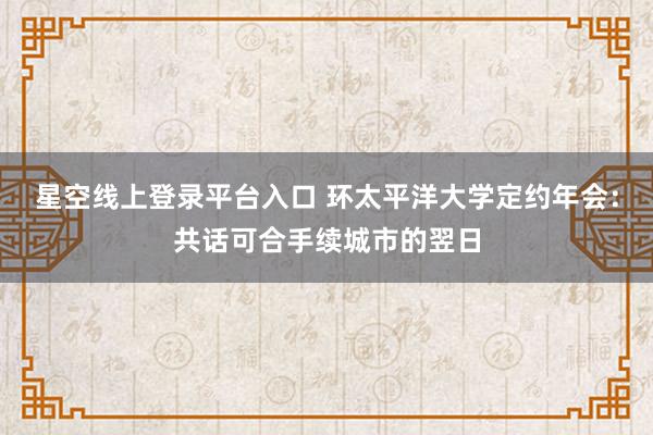 星空线上登录平台入口 环太平洋大学定约年会：共话可合手续城市的翌日