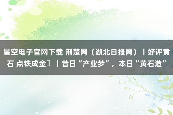 星空电子官网下载 荆楚网（湖北日报网）丨好评黄石 点铁成金⑭丨昔日“产业梦”，本日“黄石造”