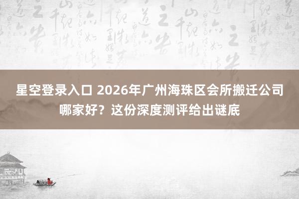 星空登录入口 2026年广州海珠区会所搬迁公司哪家好？这份深度测评给出谜底