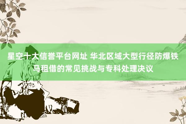 星空十大信誉平台网址 华北区域大型行径防爆铁马租借的常见挑战与专科处理决议