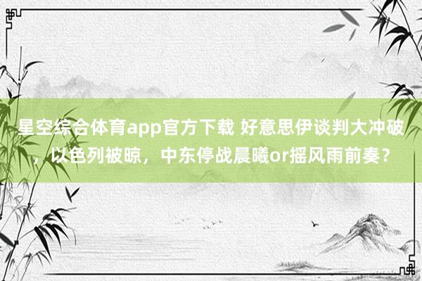 星空综合体育app官方下载 好意思伊谈判大冲破，以色列被晾，中东停战晨曦or摇风雨前奏？