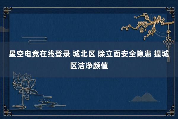 星空电竞在线登录 城北区 除立面安全隐患 提城区洁净颜值