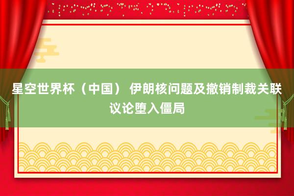 星空世界杯（中国） 伊朗核问题及撤销制裁关联议论堕入僵局