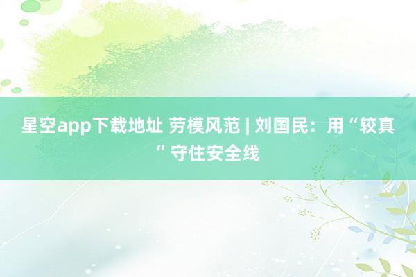星空app下载地址 劳模风范 | 刘国民：用“较真”守住安全线