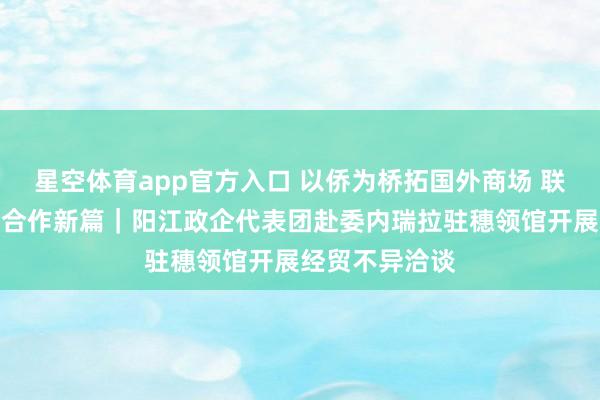 星空体育app官方入口 以侨为桥拓国外商场 联袂南好意思谋合作新篇｜阳江政企代表团赴委内瑞拉驻穗领馆开展经贸不异洽谈