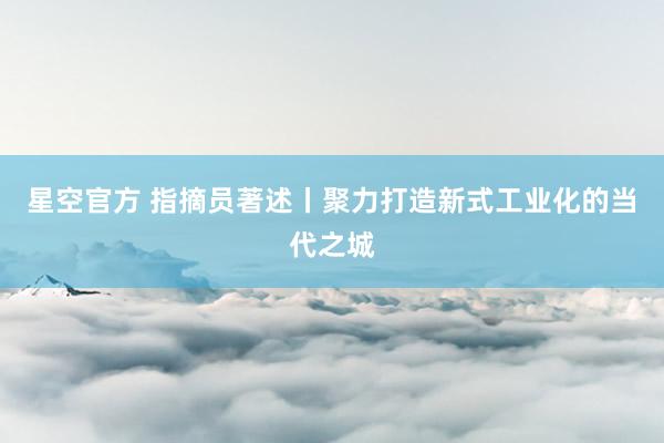 星空官方 指摘员著述丨聚力打造新式工业化的当代之城