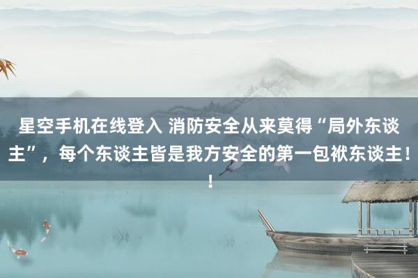 星空手机在线登入 消防安全从来莫得“局外东谈主”，每个东谈主皆是我方安全的第一包袱东谈主！