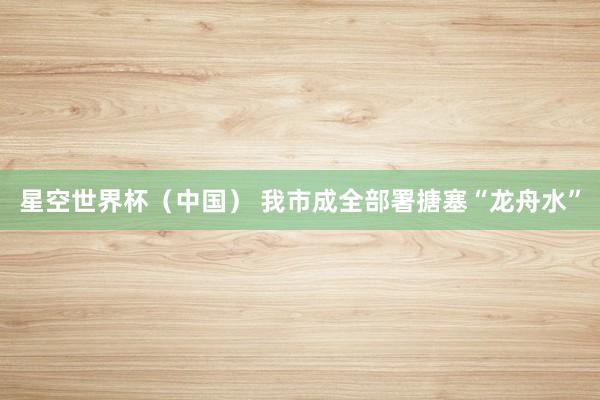 星空世界杯（中国） 我市成全部署搪塞“龙舟水”
