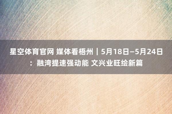 星空体育官网 媒体看梧州｜5月18日—5月24日：融湾提速强动能 文兴业旺绘新篇