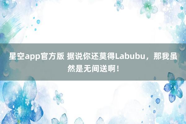 星空app官方版 据说你还莫得Labubu，那我虽然是无间送啊！