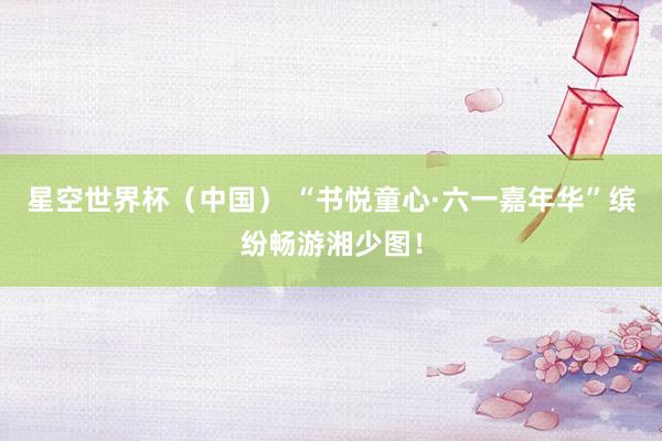 星空世界杯（中国） “书悦童心·六一嘉年华”缤纷畅游湘少图！