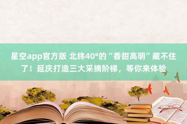 星空app官方版 北纬40°的“香甜高明”藏不住了！延庆打造三大采摘阶梯，等你来体验