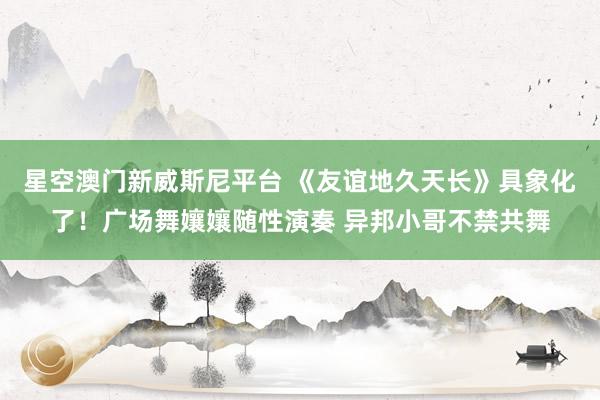 星空澳门新威斯尼平台 《友谊地久天长》具象化了！广场舞孃孃随性演奏 异邦小哥不禁共舞