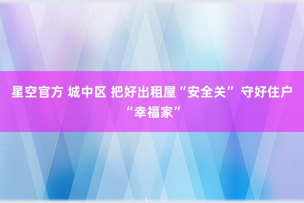 星空官方 城中区 把好出租屋“安全关” 守好住户“幸福家”