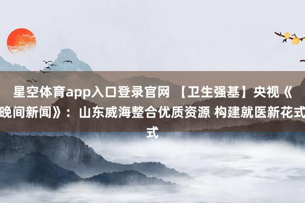 星空体育app入口登录官网 【卫生强基】央视《晚间新闻》：山东威海整合优质资源 构建就医新花式