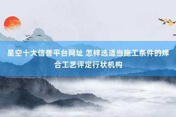 星空十大信誉平台网址 怎样选适当施工条件的焊合工艺评定行状机构