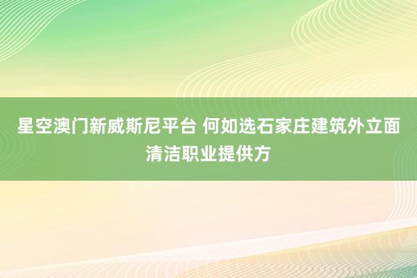 星空澳门新威斯尼平台 何如选石家庄建筑外立面清洁职业提供方