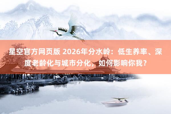 星空官方网页版 2026年分水岭：低生养率、深度老龄化与城市分化，如何影响你我？