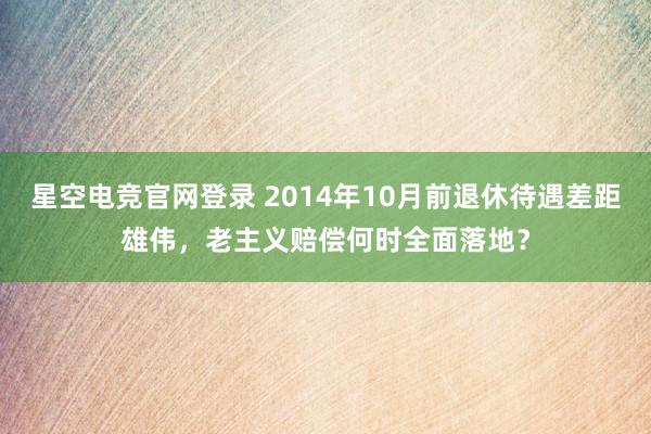 星空电竞官网登录 2014年10月前退休待遇差距雄伟，老主义赔偿何时全面落地？
