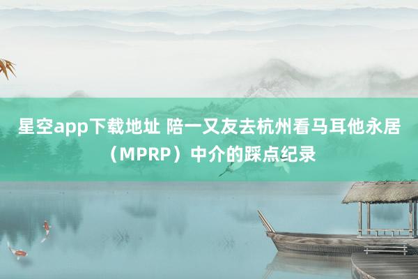 星空app下载地址 陪一又友去杭州看马耳他永居（MPRP）中介的踩点纪录