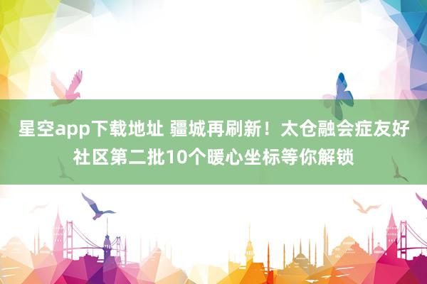 星空app下载地址 疆城再刷新！太仓融会症友好社区第二批10个暖心坐标等你解锁