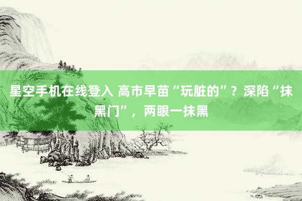 星空手机在线登入 高市早苗“玩脏的”？深陷“抹黑门”，两眼一抹黑
